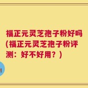 福正元灵芝孢子粉好吗(福正元灵芝孢子粉评测：好不好用？)