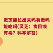 灵芝能长出来吗有毒吗能吃吗(灵芝：食用或有毒？科学解答)