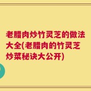 老腊肉炒竹灵芝的做法大全(老腊肉的竹灵芝炒菜秘诀大公开)