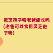 灵芝孢子粉老爸能吃吗(老爸可以食用灵芝孢子粉)