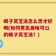 蝎子灵芝汤怎么煲才好喝(如何煮出美味可口的蝎子灵芝汤？)