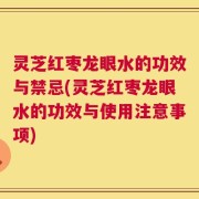 灵芝红枣龙眼水的功效与禁忌(灵芝红枣龙眼水的功效与使用注意事项)