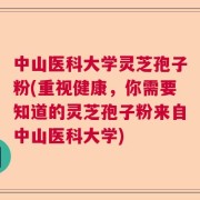 中山医科大学灵芝孢子粉(重视健康，你需要知道的灵芝孢子粉来自中山医科大学)
