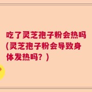 吃了灵芝孢子粉会热吗(灵芝孢子粉会导致身体发热吗？)