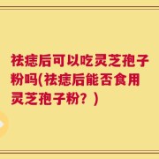 祛痣后可以吃灵芝孢子粉吗(祛痣后能否食用灵芝孢子粉？)