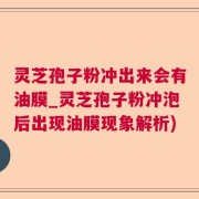 灵芝孢子粉冲出来会有油膜_灵芝孢子粉冲泡后出现油膜现象解析)