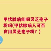 甲状腺病能喝灵芝孢子粉吗(甲状腺病人可否食用灵芝孢子粉？)