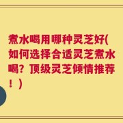 煮水喝用哪种灵芝好(如何选择合适灵芝煮水喝？顶级灵芝倾情推荐！)