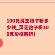 100克灵芝孢子粉多少钱_灵芝孢子粉100克价格解析)