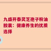 九盛开泰灵芝孢子粉油胶囊：健康养生的优质选择