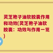 灵芝袍子油软胶囊作用和功效(灵芝袍子油软胶囊：功效与作用一览)