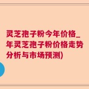 灵芝孢子粉今年价格_年灵芝孢子粉价格走势分析与市场预测)