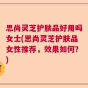 思尚灵芝护肤品好用吗女士(思尚灵芝护肤品女性推荐，效果如何？)
