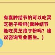 有囊肿结节的可以吃灵芝孢子粉吗(囊肿结节能吃灵芝孢子粉吗？建议咨询专业医生。)