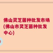 佛山灵芝菌种批发市场(佛山市灵芝菌种批发中心)