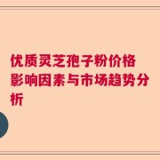 优质灵芝孢子粉价格 影响因素与市场趋势分析