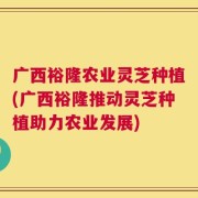 广西裕隆农业灵芝种植(广西裕隆推动灵芝种植助力农业发展)