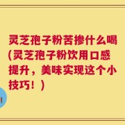 灵芝孢子粉苦掺什么喝(灵芝孢子粉饮用口感提升，美味实现这个小技巧！)