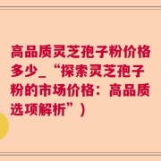 高品质灵芝孢子粉价格多少_“探索灵芝孢子粉的市场价格：高品质选项解析”)