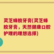 灵芝蜂胶牙膏(灵芝蜂胶牙膏，天然健康口腔护理的理想选择)