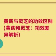黄芪与灵芝的功效区别(黄芪和灵芝：功效差异解析)