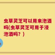 虫草灵芝可以用来泡酒吗(虫草灵芝可用于浸泡酒吗？)