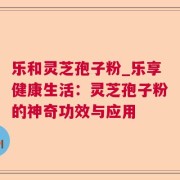 乐和灵芝孢子粉_乐享健康生活：灵芝孢子粉的神奇功效与应用