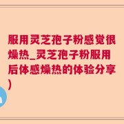 服用灵芝孢子粉感觉很燥热_灵芝孢子粉服用后体感燥热的体验分享)