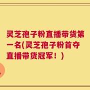 灵芝孢子粉直播带货第一名(灵芝孢子粉首夺直播带货冠军！)