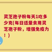 灵芝孢子粉每天1吃多少克(每日适量食用灵芝孢子粉，增强免疫力！)