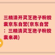 三精清开灵芝孢子粉胶囊京东自营(京东自营：三精清灵芝孢子粉胶囊来袭)