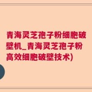 青海灵芝孢子粉细胞破壁机_青海灵芝孢子粉高效细胞破壁技术)
