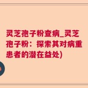 灵芝孢子粉查病_灵芝孢子粉:探索其对病重患者的潜在益处)