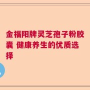 金福阳牌灵芝孢子粉胶囊 健康养生的优质选择
