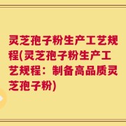 灵芝孢子粉生产工艺规程(灵芝孢子粉生产工艺规程：制备高品质灵芝孢子粉)