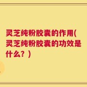 灵芝纯粉胶囊的作用(灵芝纯粉胶囊的功效是什么？)