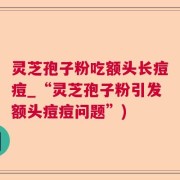 灵芝孢子粉吃额头长痘痘_“灵芝孢子粉引发额头痘痘问题”)