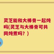 灵芝能和大棒骨一起炖吗(灵芝与大棒骨可共同炖煮吗？)
