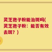 灵芝孢子粉能治斑吗(灵芝孢子粉：能否有效去斑？)