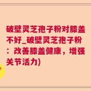 破壁灵芝孢子粉对膝盖不好_破壁灵芝孢子粉：改善膝盖健康，增强关节活力)