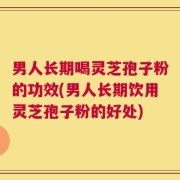 男人长期喝灵芝孢子粉的功效(男人长期饮用灵芝孢子粉的好处)