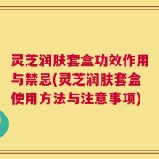 灵芝润肤套盒功效作用与禁忌(灵芝润肤套盒使用方法与注意事项)