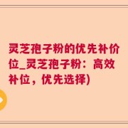 灵芝孢子粉的优先补价位_灵芝孢子粉：高效补位，优先选择)
