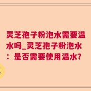 灵芝孢子粉泡水需要温水吗_灵芝孢子粉泡水:是否需要使用温水?