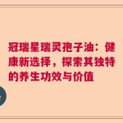 冠瑞星瑞灵孢子油：健康新选择，探索其独特的养生功效与价值
