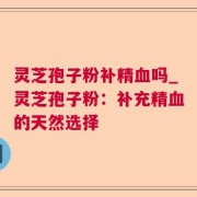 灵芝孢子粉补精血吗_灵芝孢子粉：补充精血的天然选择