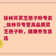 徐林芬灵芝孢子粉专卖_徐林芬专营高品质灵芝孢子粉，健康养生首选
