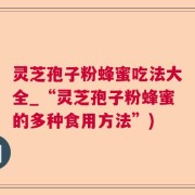 灵芝孢子粉蜂蜜吃法大全_“灵芝孢子粉蜂蜜的多种食用方法”)