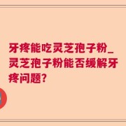 牙疼能吃灵芝孢子粉_灵芝孢子粉能否缓解牙疼问题？