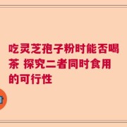 吃灵芝孢子粉时能否喝茶 探究二者同时食用的可行性
